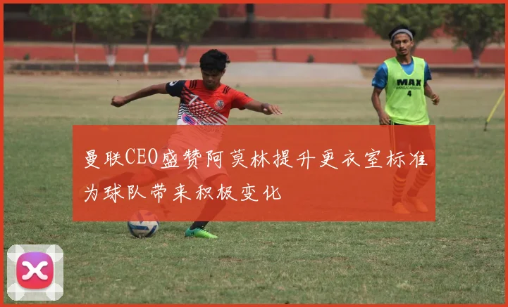 曼联CEO盛赞阿莫林提升更衣室标准为球队带来积极变化