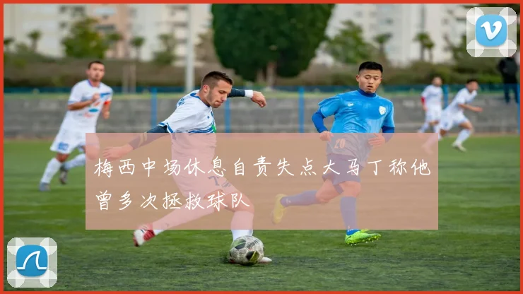梅西中场休息自责失点大马丁称他曾多次拯救球队