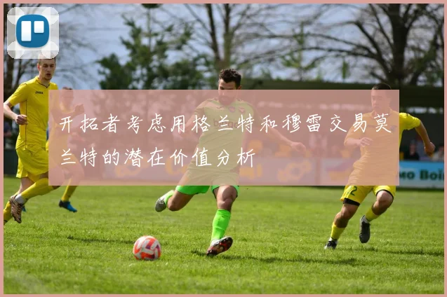 开拓者考虑用格兰特和穆雷交易莫兰特的潜在价值分析