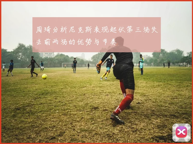 周琦分析尼克斯表现起伏第三场失去前两场的优势与节奏