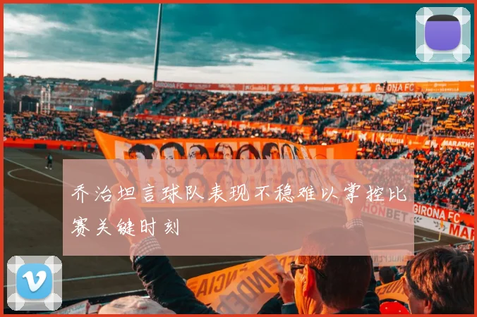 乔治坦言球队表现不稳难以掌控比赛关键时刻