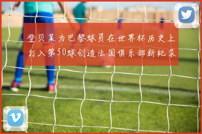 登贝莱为巴黎球员在世界杯历史上打入第50球创造法国俱乐部新纪录