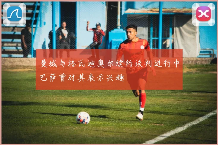 曼城与格瓦迪奥尔续约谈判进行中巴萨曾对其表示兴趣