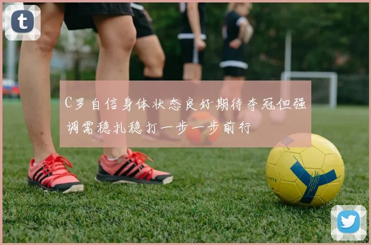 C罗自信身体状态良好期待夺冠但强调需稳扎稳打一步一步前行
