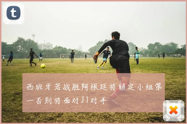 西班牙若战胜阿根廷将锁定小组第一否则将面对J1对手
