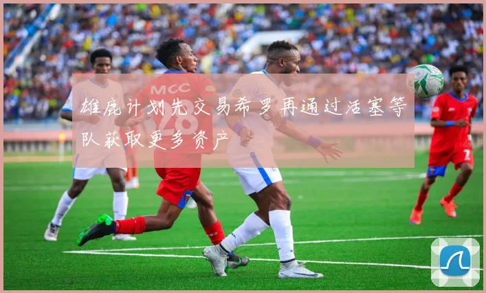 雄鹿计划先交易希罗再通过活塞等队获取更多资产