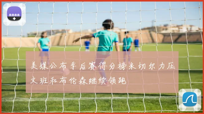 美媒公布季后赛得分榜米切尔力压文班和布伦森继续领跑