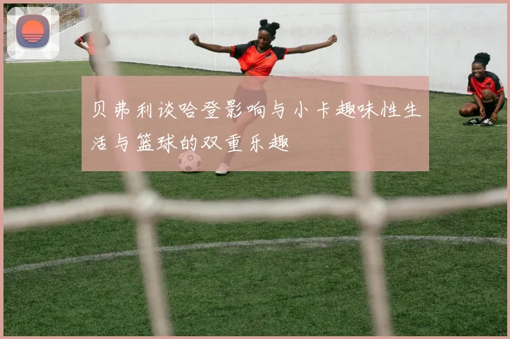 贝弗利谈哈登影响与小卡趣味性生活与篮球的双重乐趣