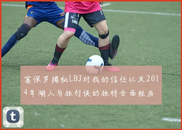 富保罗揭秘LBJ对我的信任以及2014年湖人与独行侠的独特会面经历