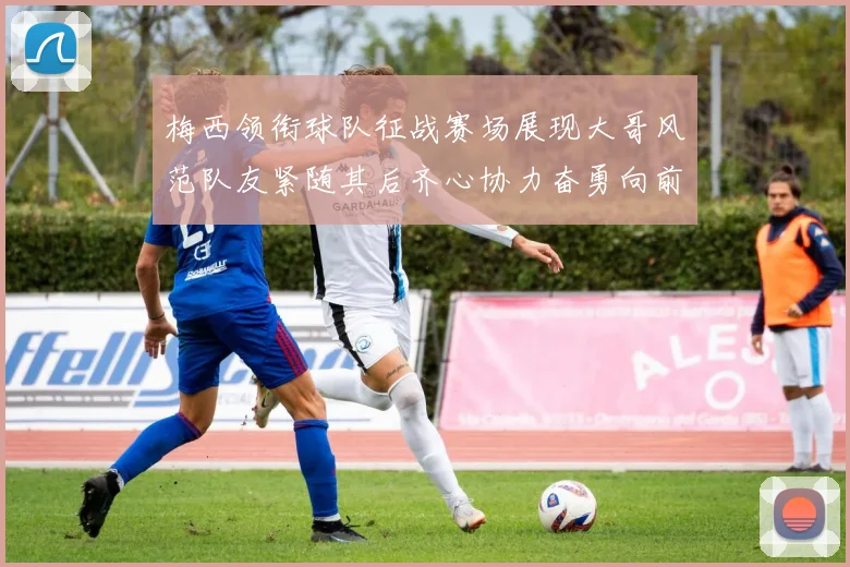 梅西领衔球队征战赛场展现大哥风范队友紧随其后齐心协力奋勇向前