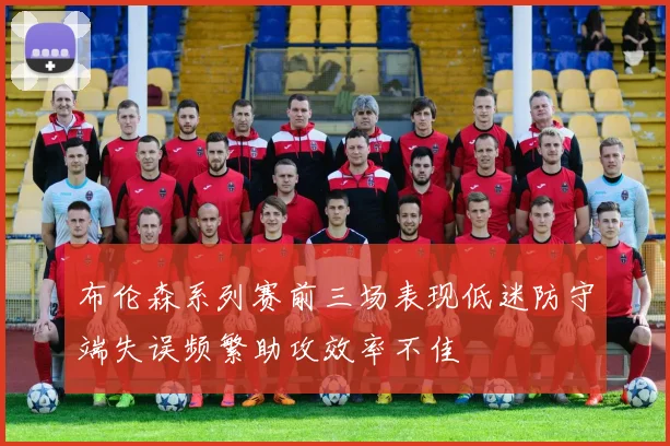 布伦森系列赛前三场表现低迷防守端失误频繁助攻效率不佳