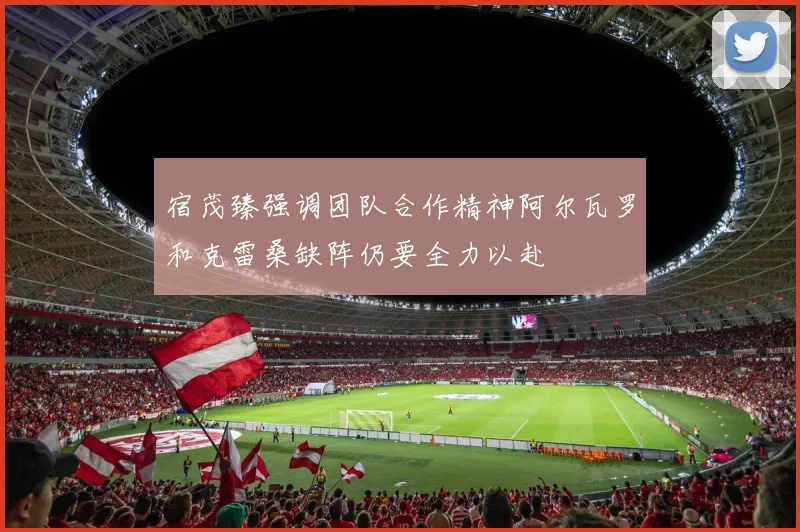 宿茂臻强调团队合作精神阿尔瓦罗和克雷桑缺阵仍要全力以赴