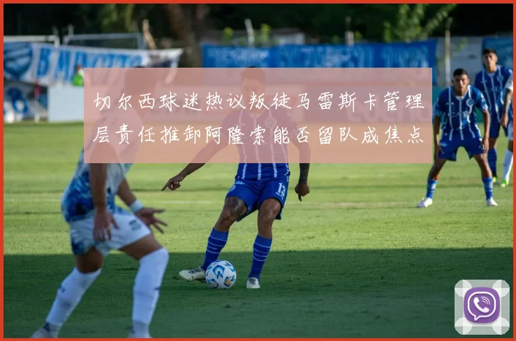 切尔西球迷热议叛徒马雷斯卡管理层责任推卸阿隆索能否留队成焦点