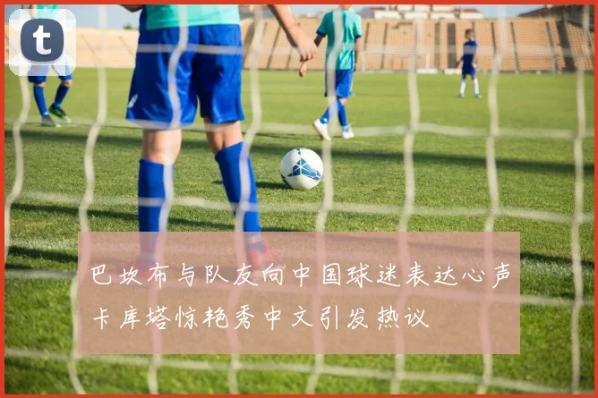 巴坎布与队友向中国球迷表达心声卡库塔惊艳秀中文引发热议