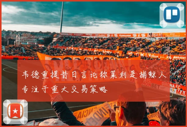 韦德重提昔日言论称莱利是捕鲸人专注于重大交易策略