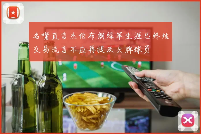 名嘴直言杰伦布朗绿军生涯已终结交易流言不应再提及头牌球员