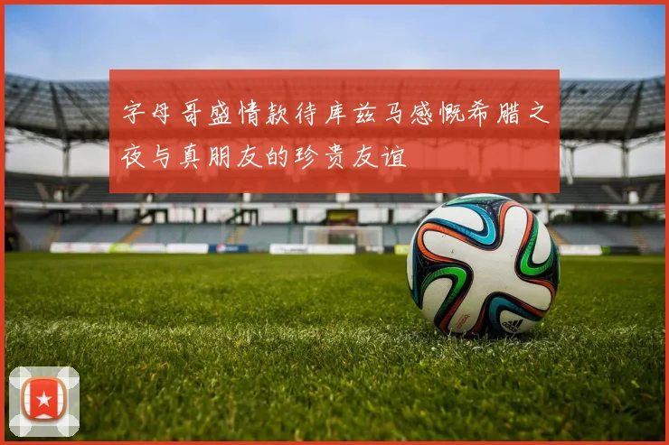 字母哥盛情款待库兹马感慨希腊之夜与真朋友的珍贵友谊