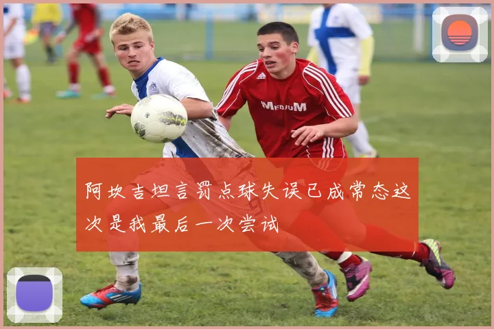 阿坎吉坦言罚点球失误已成常态这次是我最后一次尝试