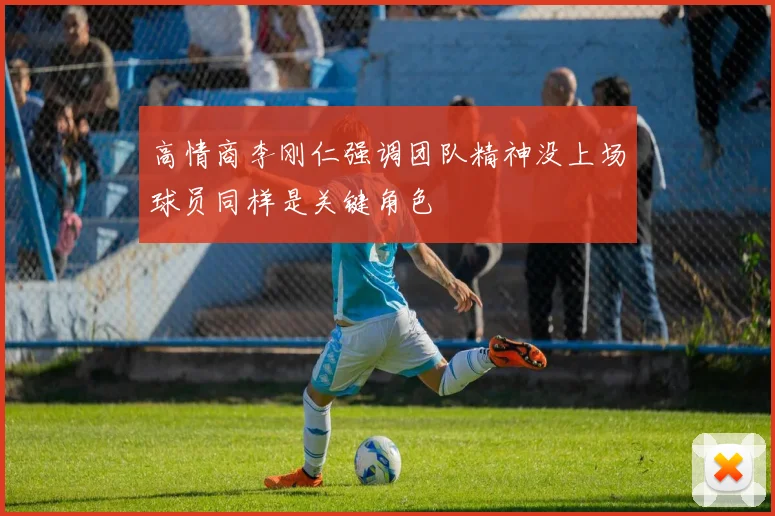 高情商李刚仁强调团队精神没上场球员同样是关键角色