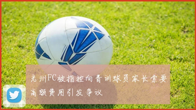 光州FC被指控向青训球员家长索要高额费用引发争议