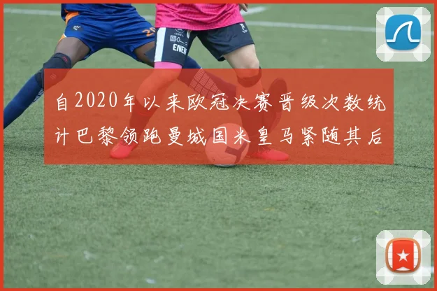 自2020年以来欧冠决赛晋级次数统计巴黎领跑曼城国米皇马紧随其后