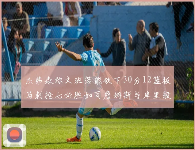 杰弗森称文班若能砍下30分12篮板马刺抢七必胜如同詹姆斯与库里般出色