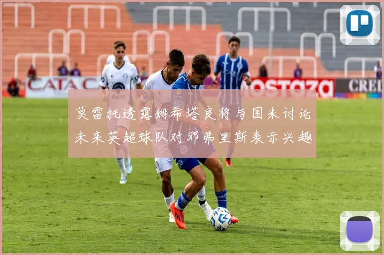莫雷托透露姆希塔良将与国米讨论未来英超球队对邓弗里斯表示兴趣