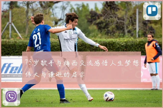 75岁歌手与梅西交流感悟人生梦想伟大与谦逊的启示